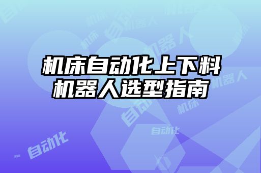 機(jī)床自動(dòng)化上下料機(jī)器人選型指南