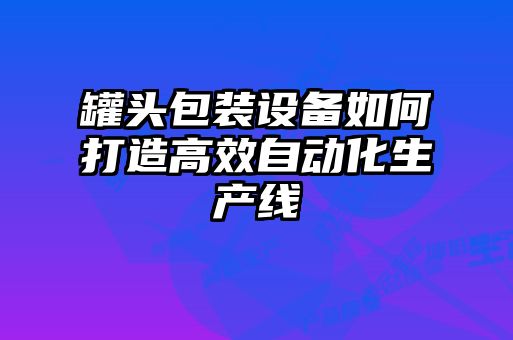 罐頭包裝設(shè)備如何打造高效自動(dòng)化生產(chǎn)線