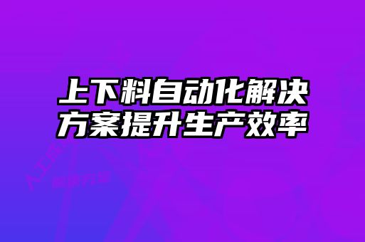 上下料自動化解決方案提升生產(chǎn)效率