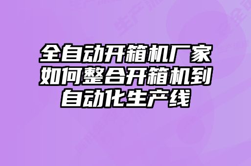 全自動開箱機廠家如何整合開箱機到自動化生產(chǎn)線