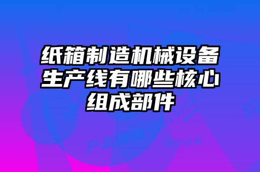 紙箱制造機械設(shè)備生產(chǎn)線有哪些核心組成部件