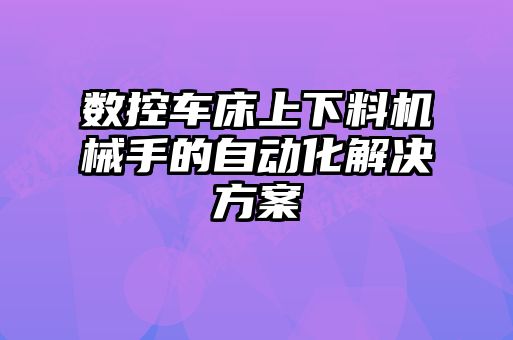 數(shù)控車床上下料機(jī)械手的自動化解決方案