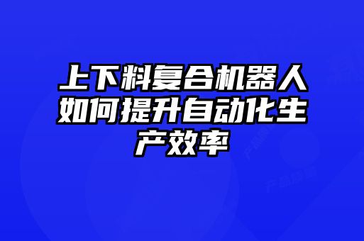 上下料復(fù)合機(jī)器人如何提升自動(dòng)化生產(chǎn)效率