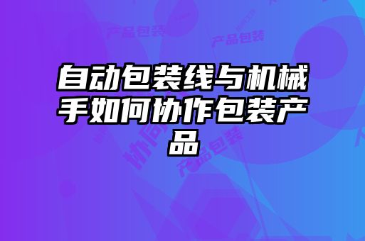 自動包裝線與機(jī)械手如何協(xié)作包裝產(chǎn)品