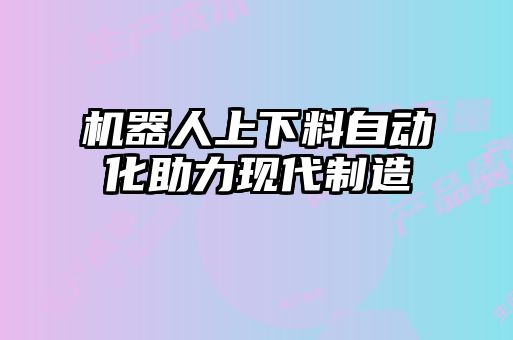 機器人上下料自動化助力現(xiàn)代制造