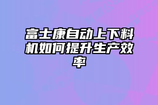 富士康自動(dòng)上下料機(jī)如何提升生產(chǎn)效率