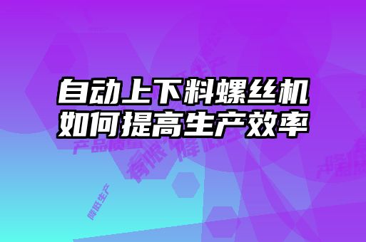 自動上下料螺絲機如何提高生產(chǎn)效率