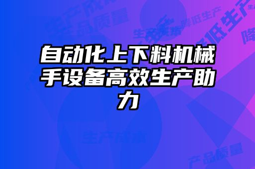 自動(dòng)化上下料機(jī)械手設(shè)備高效生產(chǎn)助力