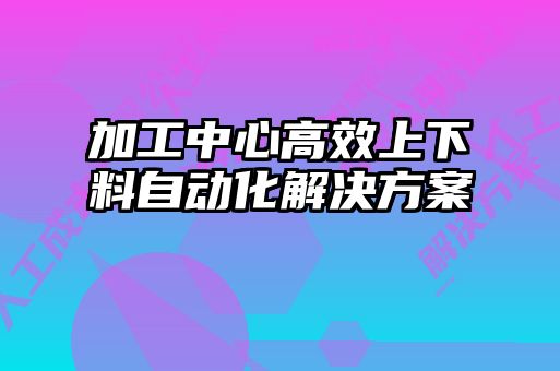 加工中心高效上下料自動(dòng)化解決方案